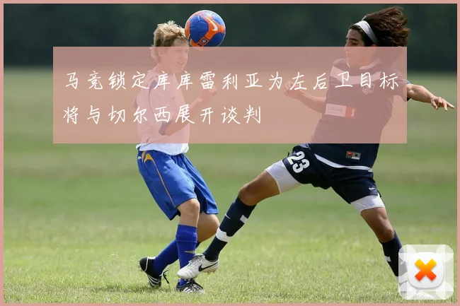 马竞锁定库库雷利亚为左后卫目标将与切尔西展开谈判