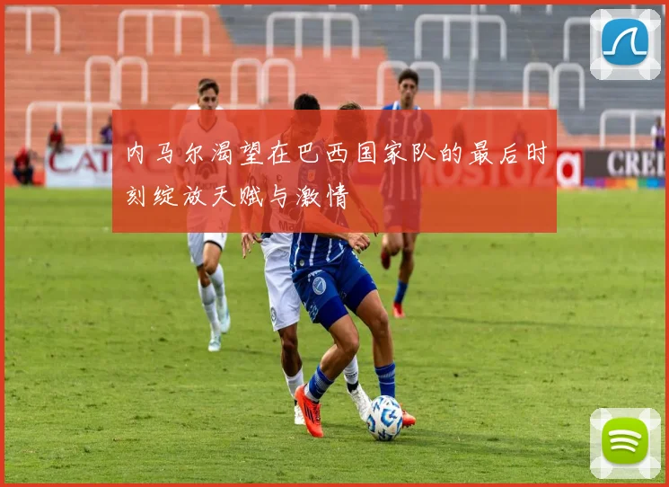 内马尔渴望在巴西国家队的最后时刻绽放天赋与激情