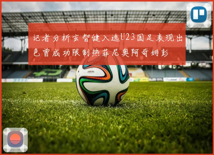 记者分析玄智健入选U23国足表现出色曾成功限制热菲尼奥阿奇姆彭