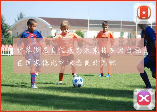 什琴斯尼自信表态未来将多次出现在国家德比中状态良好无忧