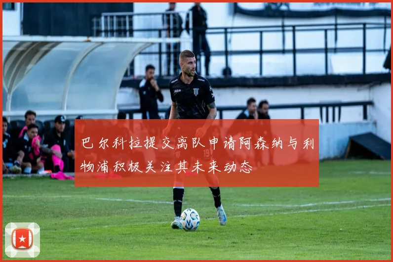 巴尔科拉提交离队申请阿森纳与利物浦积极关注其未来动态