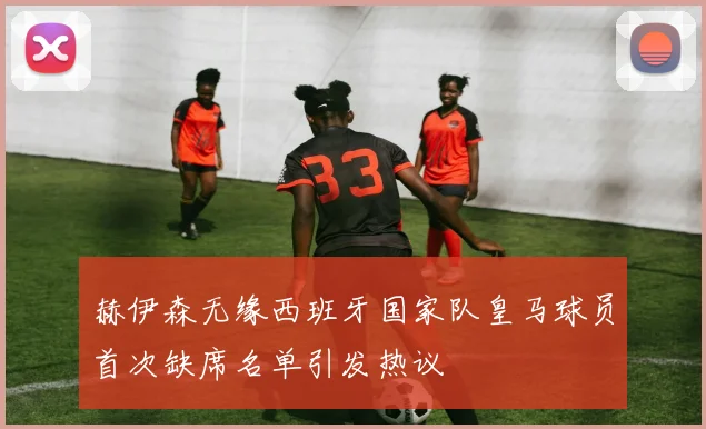 赫伊森无缘西班牙国家队皇马球员首次缺席名单引发热议
