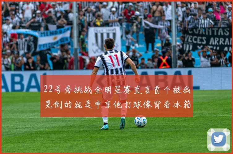 22号秀挑战全明星赛直言首个被我晃倒的就是申京他打球像背着冰箱一样笨重