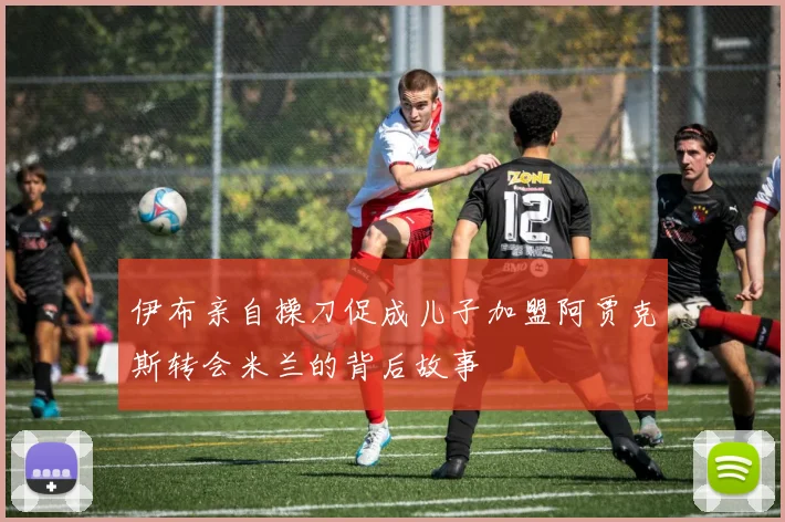 伊布亲自操刀促成儿子加盟阿贾克斯转会米兰的背后故事