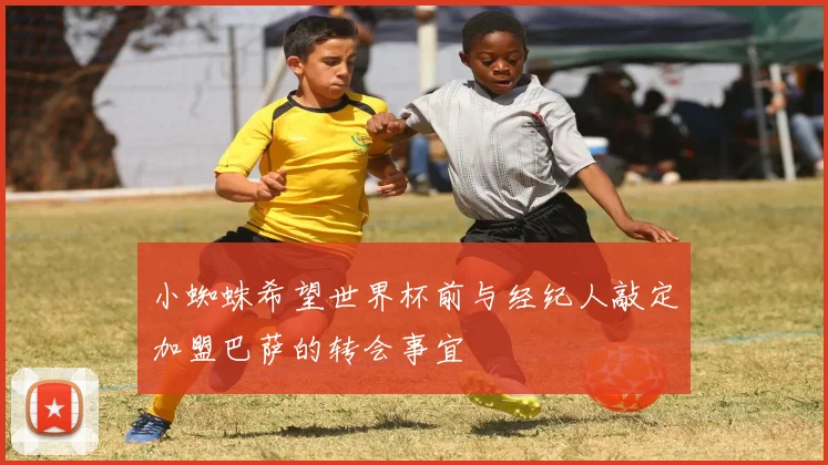 小蜘蛛希望世界杯前与经纪人敲定加盟巴萨的转会事宜