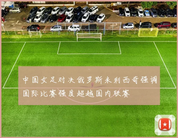 中国女足对决俄罗斯米利西奇强调国际比赛强度超越国内联赛