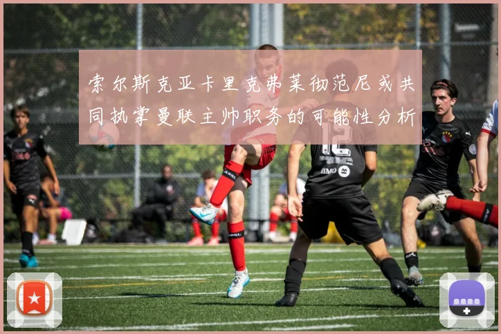 索尔斯克亚卡里克弗莱彻范尼或共同执掌曼联主帅职务的可能性分析