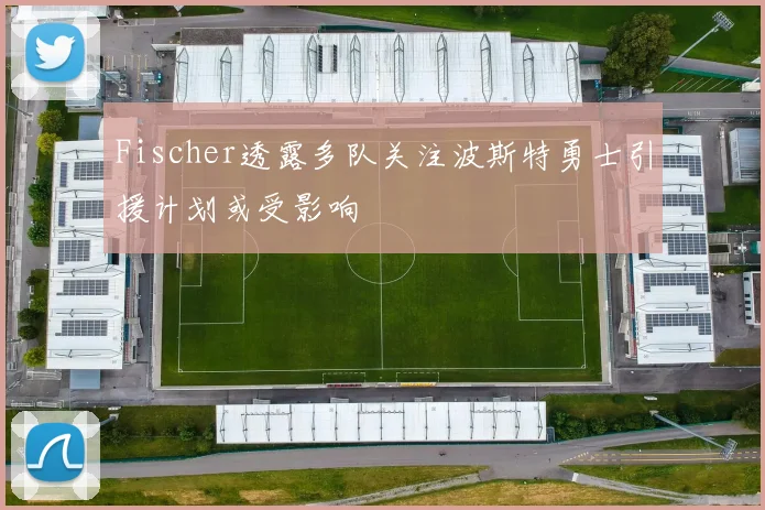 Fischer透露多队关注波斯特勇士引援计划或受影响