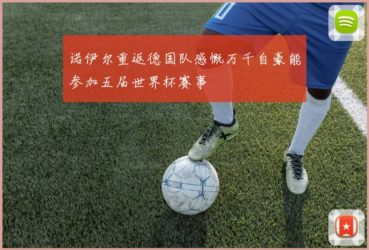 诺伊尔重返德国队感慨万千自豪能参加五届世界杯赛事