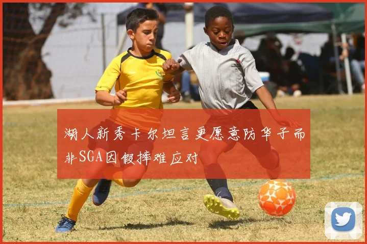 湖人新秀卡尔坦言更愿意防华子而非SGA因假摔难应对