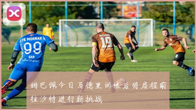姆巴佩今日马德里训练后将启程前往沙特进行新挑战