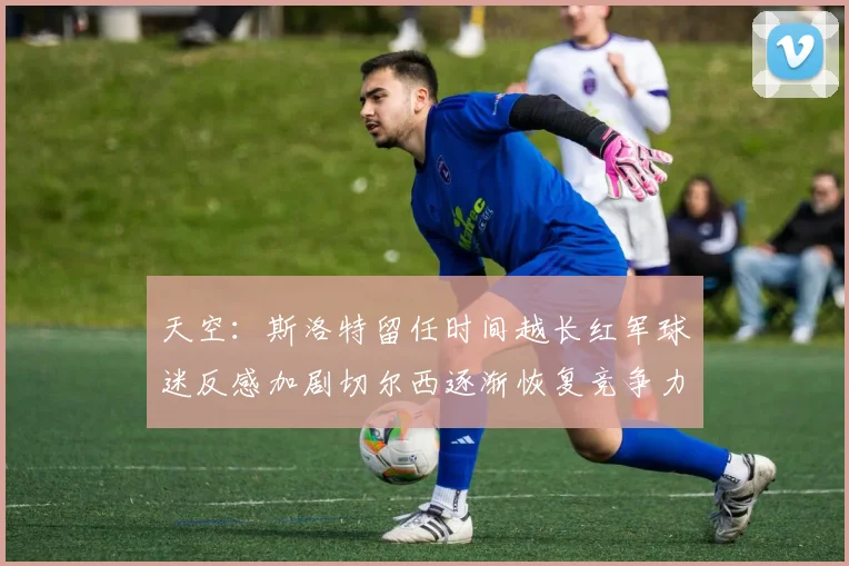 天空：斯洛特留任时间越长红军球迷反感加剧切尔西逐渐恢复竞争力