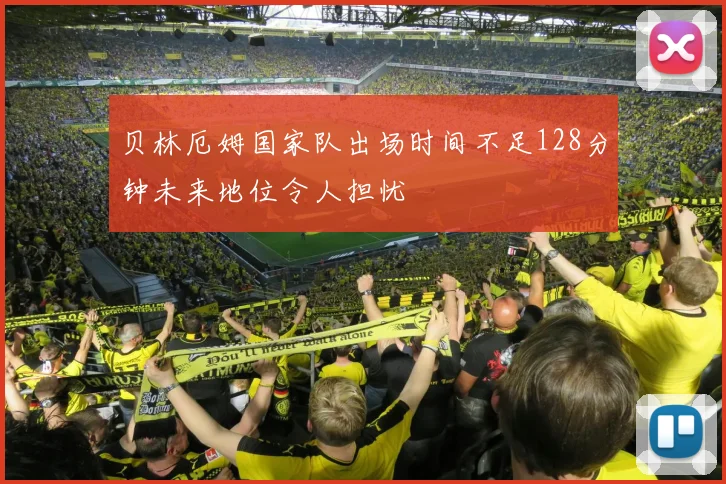 贝林厄姆国家队出场时间不足128分钟未来地位令人担忧