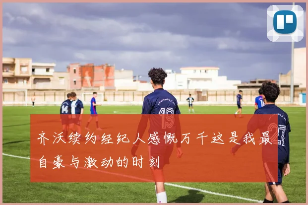 齐沃续约经纪人感慨万千这是我最自豪与激动的时刻