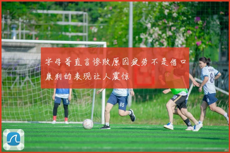 字母哥直言惨败原因疲劳不是借口康利的表现让人震惊