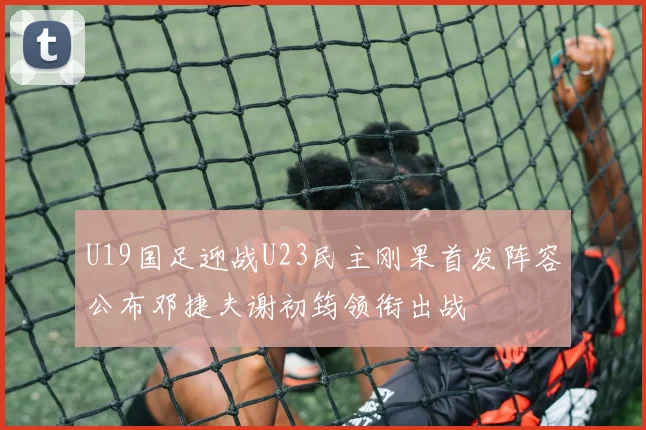 U19国足迎战U23民主刚果首发阵容公布邓捷夫谢初筠领衔出战