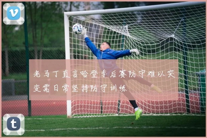 老马丁直言哈登季后赛防守难以突变需日常坚持防守训练