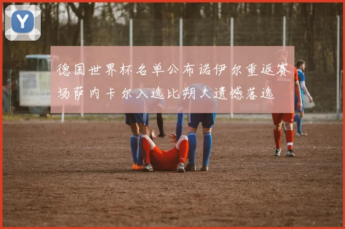德国世界杯名单公布诺伊尔重返赛场萨内卡尔入选比朔夫遗憾落选