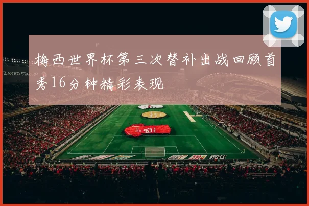 梅西世界杯第三次替补出战回顾首秀16分钟精彩表现