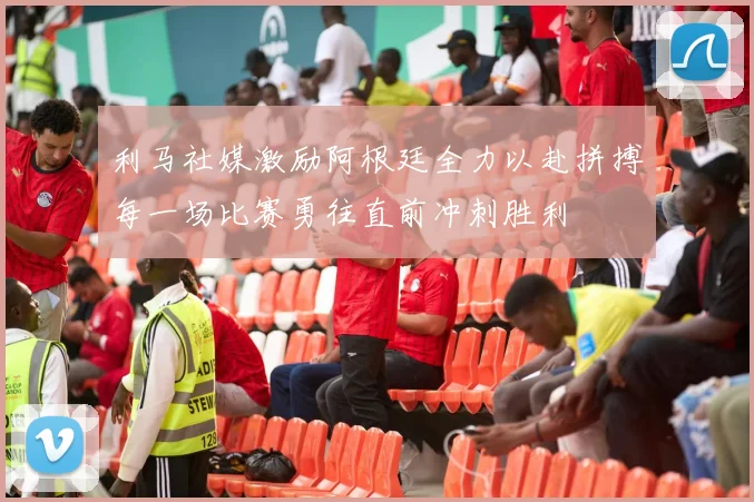 利马社媒激励阿根廷全力以赴拼搏每一场比赛勇往直前冲刺胜利