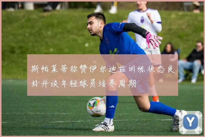 斯帕莱蒂称赞伊尔迪兹训练状态良好并谈年轻球员培养周期