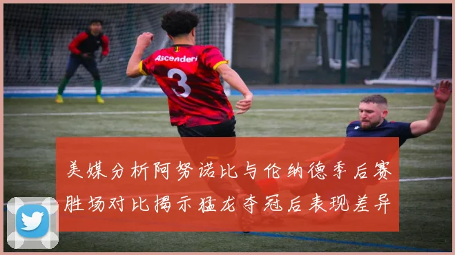 美媒分析阿努诺比与伦纳德季后赛胜场对比揭示猛龙夺冠后表现差异