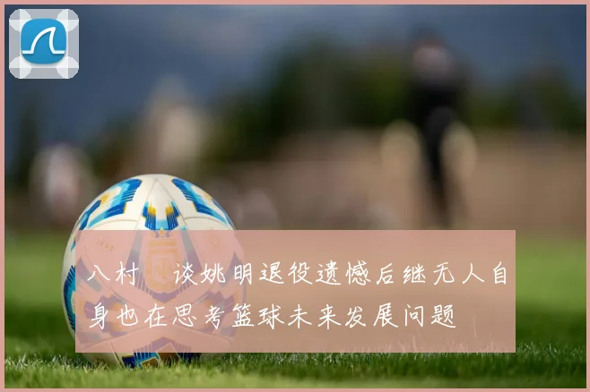 八村塁谈姚明退役遗憾后继无人自身也在思考篮球未来发展问题