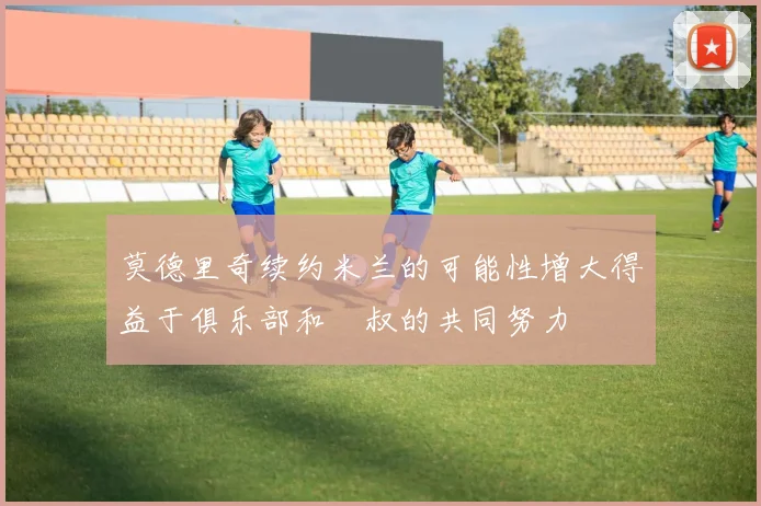莫德里奇续约米兰的可能性增大得益于俱乐部和囧叔的共同努力
