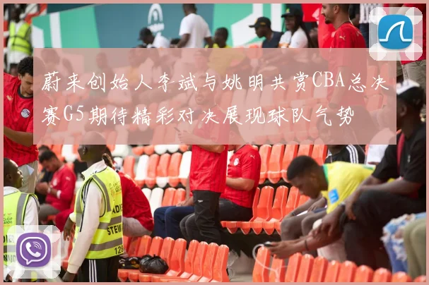 蔚来创始人李斌与姚明共赏CBA总决赛G5期待精彩对决展现球队气势