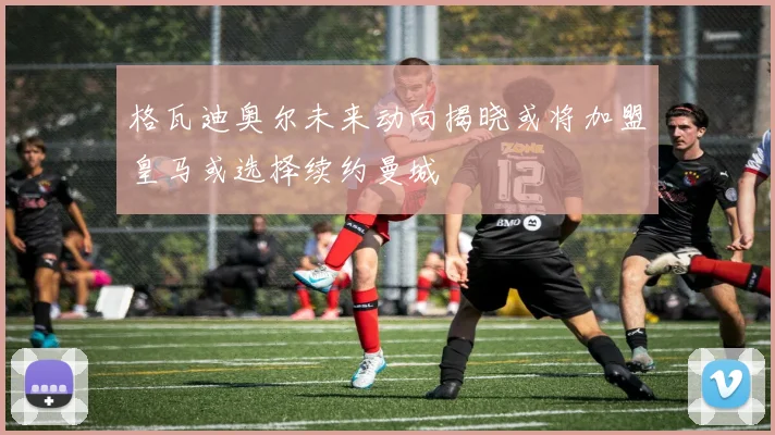 格瓦迪奥尔未来动向揭晓或将加盟皇马或选择续约曼城